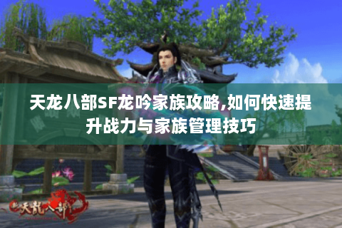 天龙八部SF龙吟家族攻略,如何快速提升战力与家族管理技巧