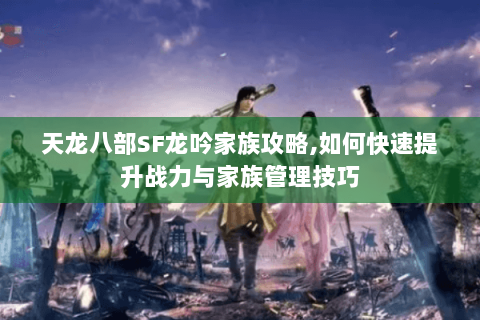 天龙八部SF龙吟家族攻略,如何快速提升战力与家族管理技巧