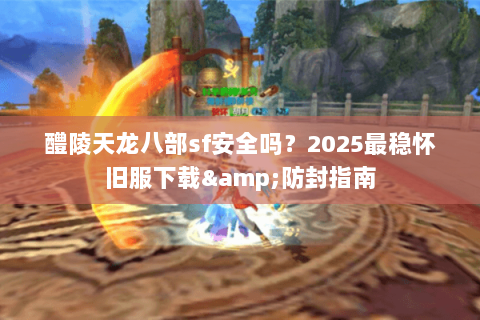 醴陵天龙八部sf安全吗？2025最稳怀旧服下载&防封指南
