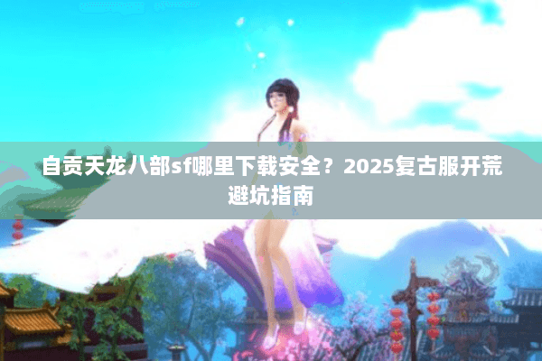 自贡天龙八部sf哪里下载安全?2025复古服开荒避坑指南 自贡天龙八部sf哪里下载安全?2025复古服开荒避坑指南