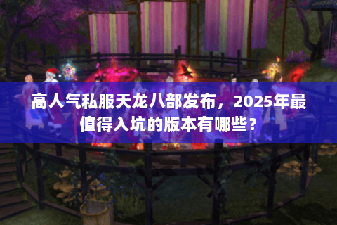 高人气私服天龙八部发布,2025年最值得入坑的版本有哪些? 高人气私服天龙八部发布,2025年最值得入坑的版本有哪些?