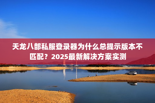 天龙八部私服登录器为什么总提示版本不匹配？2025最新解决方案实测