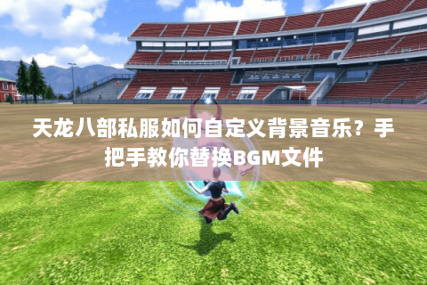 天龙八部私服如何自定义背景音乐?手把手教你替换BGM文件 天龙八部私服如何自定义背景音乐?手把手教你替换BGM文件