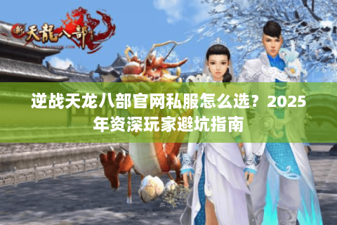 逆战天龙八部官网私服怎么选?2025年资深玩家避坑指南 逆战天龙八部官网私服怎么选?2025年资深玩家避坑指南