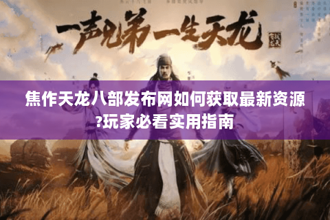 焦作天龙八部发布网如何获取最新资源?玩家必看实用指南