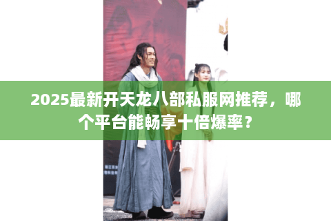 2025最新开天龙八部私服网推荐，哪个平台能畅享十倍爆率？