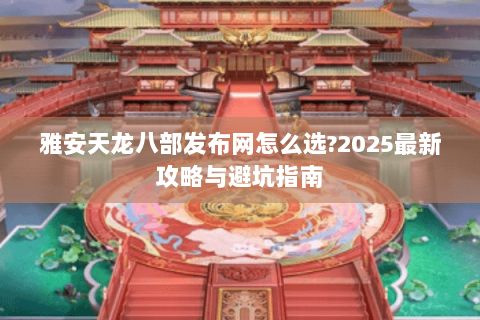 雅安天龙八部发布网怎么选?2025最新攻略与避坑指南