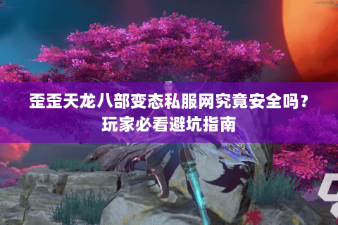 歪歪天龙八部变态私服网究竟安全吗?玩家必看避坑指南 歪歪天龙八部变态私服网究竟安全吗?玩家必看避坑指南