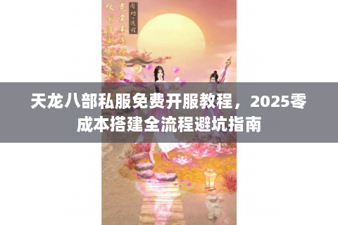 天龙八部私服免费开服教程,2025零成本搭建全流程避坑指南 天龙八部私服免费开服教程,2025零成本搭建全流程避坑指南