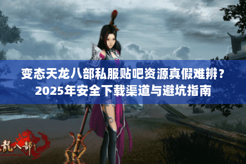 变态天龙八部私服贴吧资源真假难辨？2025年安全下载渠道与避坑指南