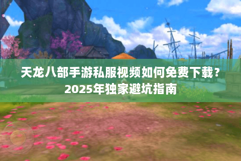 天龙八部手游私服视频如何免费下载?2025年独家避坑指南 天龙八部手游私服视频如何免费下载?2025年独家避坑指南
