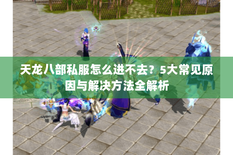 天龙八部私服怎么进不去？5大常见原因与解决方法全解析