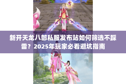 新开天龙八部私服发布站如何筛选不踩雷？2025年玩家必看避坑指南