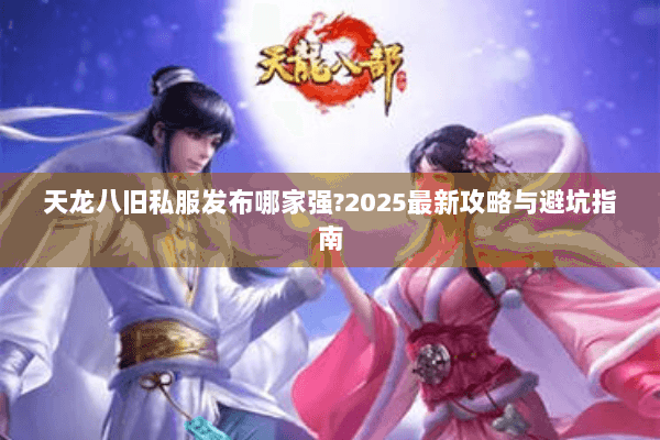 天龙八旧私服发布哪家强?2025最新攻略与避坑指南 天龙八旧私服发布哪家强?2025最新攻略与避坑指南