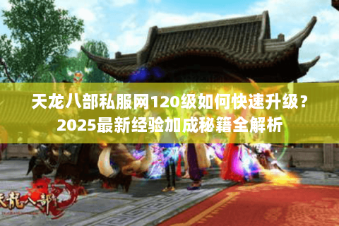 天龙八部私服网120级如何快速升级?2025最新经验加成秘籍全解析 天龙八部私服网120级如何快速升级?2025最新经验加成秘籍全解析