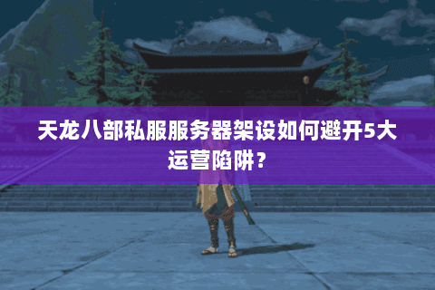 天龙八部私服服务器架设如何避开5大运营陷阱？