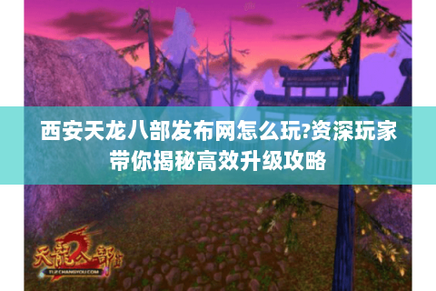 西安天龙八部发布网怎么玩?资深玩家带你揭秘高效升级攻略 西安天龙八部发布网怎么玩?资深玩家带你揭秘高效升级攻略