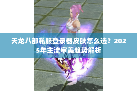 天龙八部私服登录器皮肤怎么选?2025年主流审美趋势解析 天龙八部私服登录器皮肤怎么选?2025年主流审美趋势解析