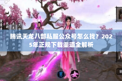 腾讯天龙八部私服公众号怎么找?2025年正规下载渠道全解析 腾讯天龙八部私服公众号怎么找?2025年正规下载渠道全解析