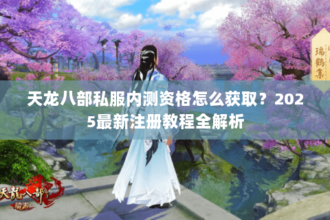 天龙八部私服内测资格怎么获取？2025最新注册教程全解析