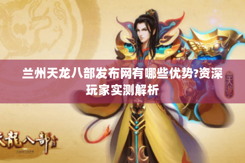 兰州天龙八部发布网有哪些优势?资深玩家实测解析 兰州天龙八部发布网有哪些优势?资深玩家实测解析