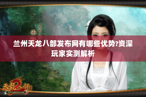 兰州天龙八部发布网有哪些优势?资深玩家实测解析 兰州天龙八部发布网有哪些优势?资深玩家实测解析