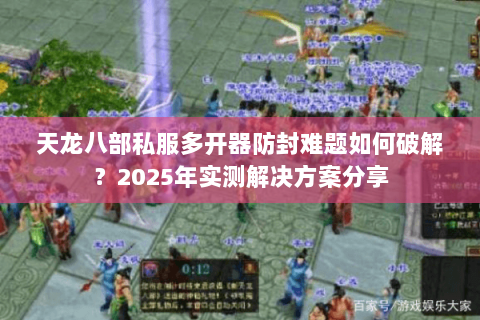 天龙八部私服多开器防封难题如何破解?2025年实测解决方案分享 天龙八部私服多开器防封难题如何破解?2025年实测解决方案分享