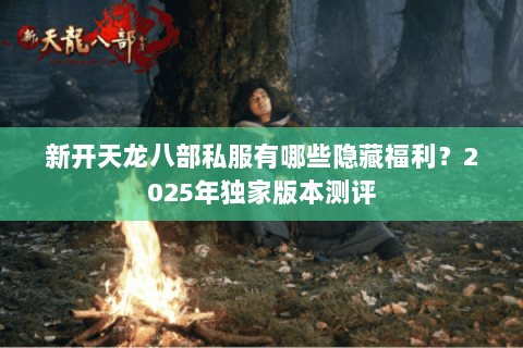 新开天龙八部私服有哪些隐藏福利?2025年独家版本测评 新开天龙八部私服有哪些隐藏福利?2025年独家版本测评