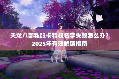 天龙八部私服卡特权名字失败怎么办?2025年有效解锁指南 天龙八部私服卡特权名字失败怎么办?2025年有效解锁指南