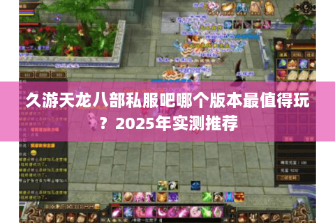 久游天龙八部私服吧哪个版本最值得玩?2025年实测推荐 久游天龙八部私服吧哪个版本最值得玩?2025年实测推荐