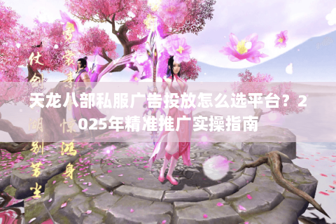 天龙八部私服广告投放怎么选平台?2025年精准推广实操指南 天龙八部私服广告投放怎么选平台?2025年精准推广实操指南