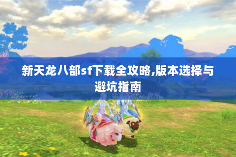 新天龙八部sf下载全攻略,版本选择与避坑指南 新天龙八部sf下载全攻略,版本选择与避坑指南