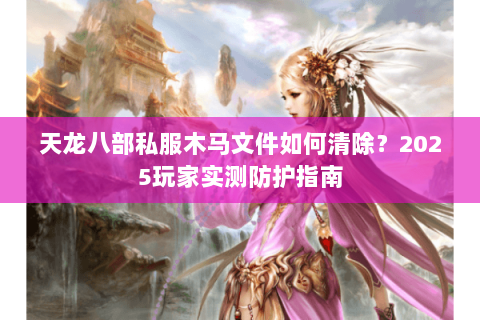 天龙八部私服木马文件如何清除?2025玩家实测防护指南 天龙八部私服木马文件如何清除?2025玩家实测防护指南
