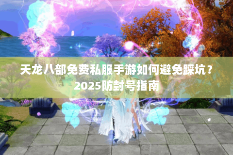 天龙八部免费私服手游如何避免踩坑?2025防封号指南 天龙八部免费私服手游如何避免踩坑?2025防封号指南