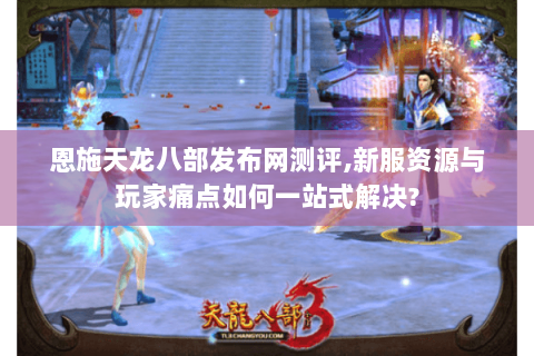 恩施天龙八部发布网测评,新服资源与玩家痛点如何一站式解决?
