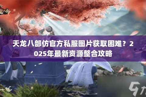 天龙八部仿官方私服图片获取困难?2025年最新资源整合攻略 天龙八部仿官方私服图片获取困难?2025年最新资源整合攻略