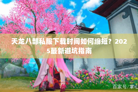 天龙八部私服下载时间如何缩短?2025最新避坑指南 天龙八部私服下载时间如何缩短?2025最新避坑指南