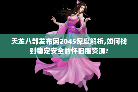 天龙八部发布网2045深度解析,如何找到稳定安全的怀旧服资源? 天龙八部发布网2045深度解析,如何找到稳定安全的怀旧服资源?