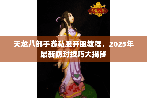 天龙八部手游私服开服教程，2025年最新防封技巧大揭秘