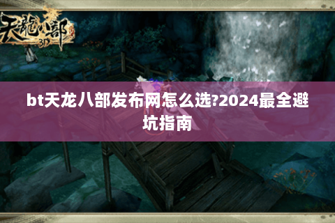bt天龙八部发布网怎么选?2024最全避坑指南