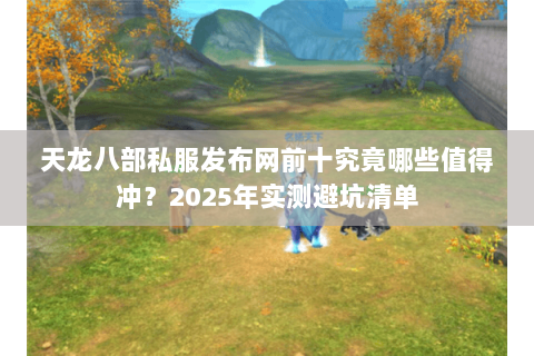 天龙八部私服发布网前十究竟哪些值得冲？2025年实测避坑清单