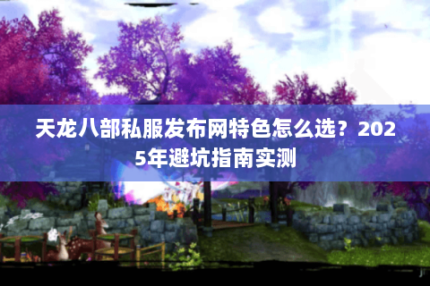 天龙八部私服发布网特色怎么选?2025年避坑指南实测 天龙八部私服发布网特色怎么选?2025年避坑指南实测