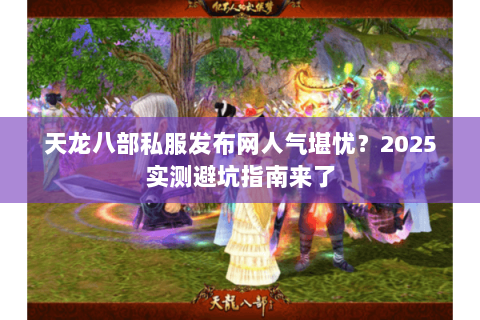 天龙八部私服发布网人气堪忧?2025实测避坑指南来了 天龙八部私服发布网人气堪忧?2025实测避坑指南来了