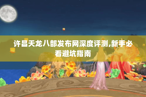 许昌天龙八部发布网深度评测,新手必看避坑指南 许昌天龙八部发布网深度评测,新手必看避坑指南