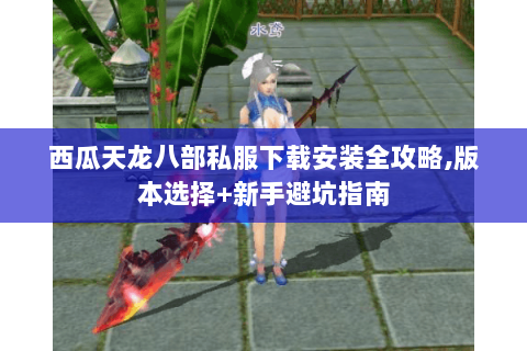 西瓜天龙八部私服下载安装全攻略,版本选择+新手避坑指南