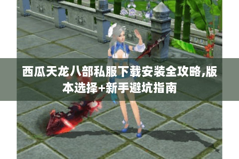 西瓜天龙八部私服下载安装全攻略,版本选择+新手避坑指南