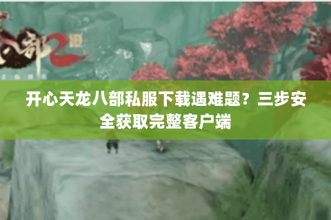 开心天龙八部私服下载遇难题？三步安全获取完整客户端