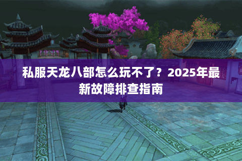 私服天龙八部怎么玩不了?2025年最新故障排查指南 私服天龙八部怎么玩不了?2025年最新故障排查指南