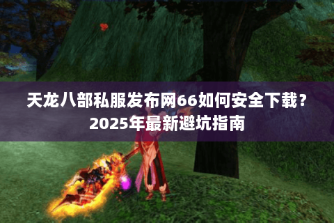 天龙八部私服发布网66如何安全下载?2025年最新避坑指南 天龙八部私服发布网66如何安全下载?2025年最新避坑指南