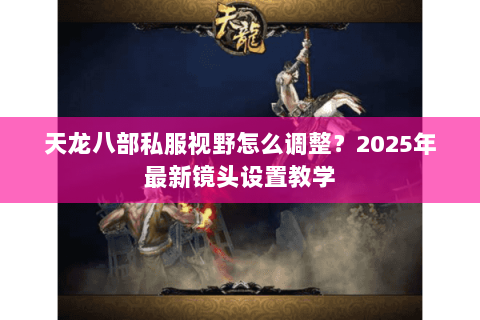 天龙八部私服视野怎么调整?2025年最新镜头设置教学 天龙八部私服视野怎么调整?2025年最新镜头设置教学